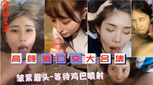 极品颜值深喉口爆合集！颜射内射一气呵成
